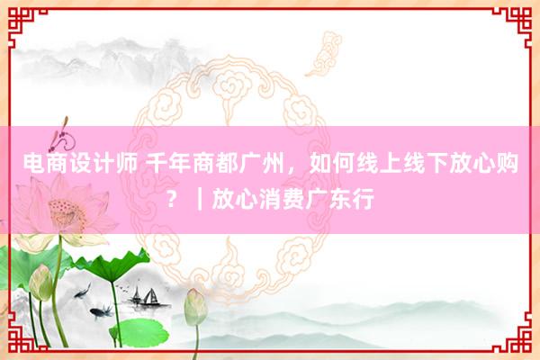 电商设计师 千年商都广州，如何线上线下放心购？｜放心消费广东行