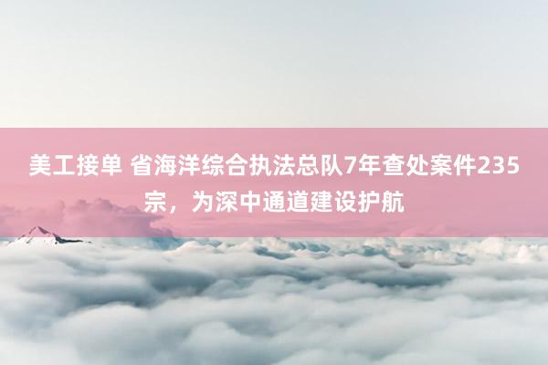 美工接单 省海洋综合执法总队7年查处案件235宗，为深中通道建设护航