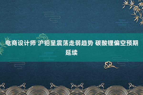 电商设计师 沪铅呈震荡走弱趋势 碳酸锂偏空预期延续