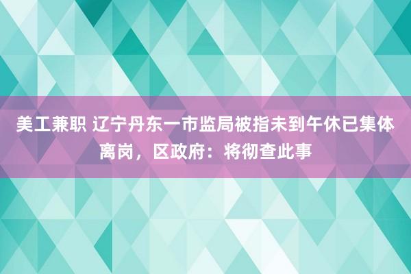 美工兼职 辽宁丹东一市监局被指未到午休已集体离岗，区政府：将彻查此事