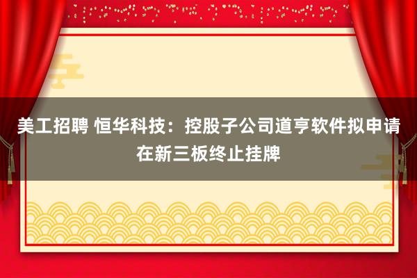 美工招聘 恒华科技：控股子公司道亨软件拟申请在新三板终止挂牌