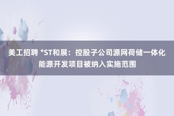 美工招聘 *ST和展：控股子公司源网荷储一体化能源开发项目被纳入实施范围