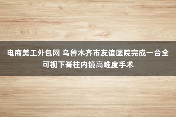 电商美工外包网 乌鲁木齐市友谊医院完成一台全可视下脊柱内镜高难度手术