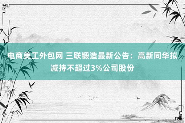 电商美工外包网 三联锻造最新公告：高新同华拟减持不超过3%公司股份