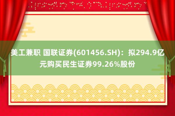 美工兼职 国联证券(601456.SH)：拟294.9亿元购买民生证券99.26%股份