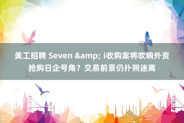 美工招聘 Seven & i收购案将吹响外资抢购日企号角？交易前景仍扑朔迷离