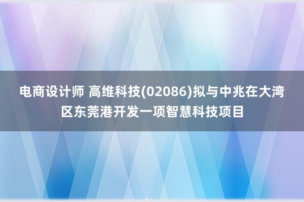 电商设计师 高维科技(02086)拟与中兆在大湾区东莞港开发一项智慧科技项目