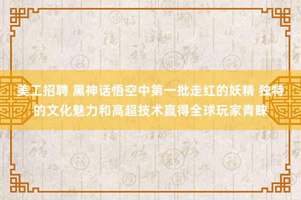 美工招聘 黑神话悟空中第一批走红的妖精 独特的文化魅力和高超技术赢得全球玩家青睐