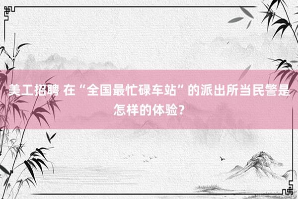 美工招聘 在“全国最忙碌车站”的派出所当民警是怎样的体验？