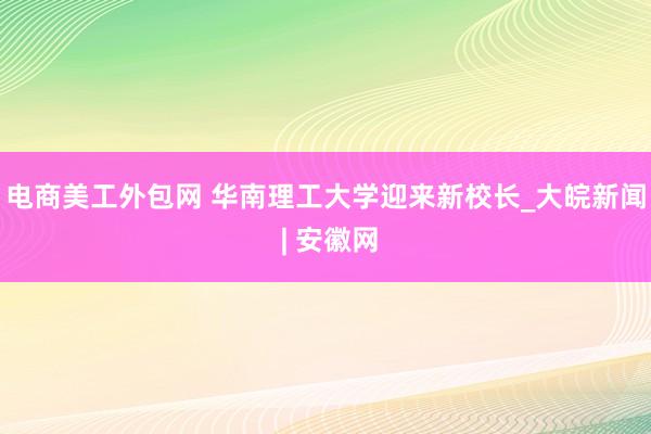 电商美工外包网 华南理工大学迎来新校长_大皖新闻 | 安徽网