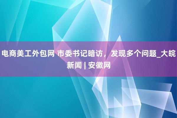 电商美工外包网 市委书记暗访，发现多个问题_大皖新闻 | 安徽网