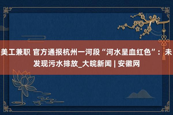 美工兼职 官方通报杭州一河段“河水呈血红色”：未发现污水排放_大皖新闻 | 安徽网