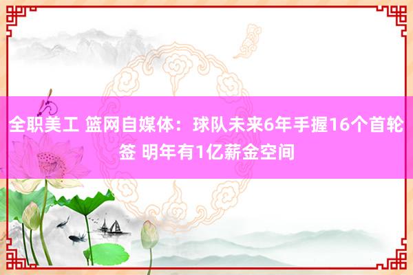 全职美工 篮网自媒体：球队未来6年手握16个首轮签 明年有1亿薪金空间