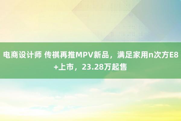 电商设计师 传祺再推MPV新品，满足家用n次方E8+上市，23.28万起售