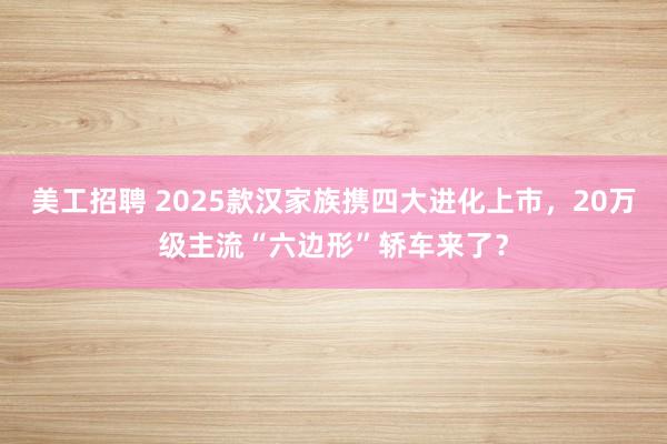 美工招聘 2025款汉家族携四大进化上市，20万级主流“六边形”轿车来了？